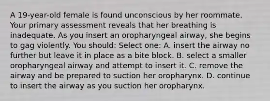 A 19-year-old female is found unconscious by her roommate. Your primary assessment reveals that her breathing is inadequate. As you insert an oropharyngeal airway, she begins to gag violently. You should: Select one: A. insert the airway no further but leave it in place as a bite block. B. select a smaller oropharyngeal airway and attempt to insert it. C. remove the airway and be prepared to suction her oropharynx. D. continue to insert the airway as you suction her oropharynx.