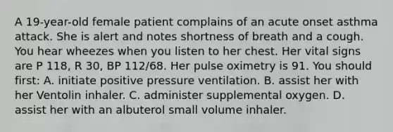 A​ 19-year-old female patient complains of an acute onset asthma attack. She is alert and notes shortness of breath and a cough. You hear wheezes when you listen to her chest. Her vital signs are P​ 118, R​ 30, BP​ 112/68. Her pulse oximetry is 91. You should​ first: A. initiate positive pressure ventilation. B. assist her with her Ventolin inhaler. C. administer supplemental oxygen. D. assist her with an albuterol small volume inhaler.