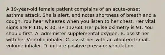 A 19-year-old female patient complains of an acute-onset asthma attack. She is alert, and notes shortness of breath and a cough. You hear wheezes when you listen to her chest. Her vital signs are P 118, R 30, BP 112/68. Her pulse oximetry is 91. You should first: A. administer supplemental oxygen. B. assist her with her Ventolin inhaler. C. assist her with an albuterol small-volume inhaler. D. initiate positive pressure ventilation.