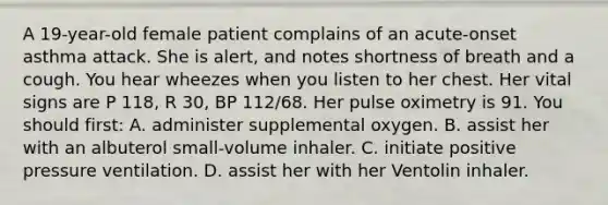 A​ 19-year-old female patient complains of an​ acute-onset asthma attack. She is​ alert, and notes shortness of breath and a cough. You hear wheezes when you listen to her chest. Her vital signs are P​ 118, R​ 30, BP​ 112/68. Her pulse oximetry is 91. You should​ first: A. administer supplemental oxygen. B. assist her with an albuterol​ small-volume inhaler. C. initiate positive pressure ventilation. D. assist her with her Ventolin inhaler.