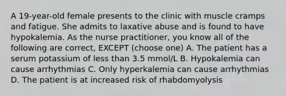 A 19-year-old female presents to the clinic with muscle cramps and fatigue. She admits to laxative abuse and is found to have hypokalemia. As the nurse practitioner, you know all of the following are correct, EXCEPT (choose one) A. The patient has a serum potassium of less than 3.5 mmol/L B. Hypokalemia can cause arrhythmias C. Only hyperkalemia can cause arrhythmias D. The patient is at increased risk of rhabdomyolysis