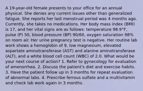 A 19-year-old female presents to your office for an annual physical. She denies any current issues other than generalized fatigue. She reports her last menstrual period was 4 months ago. Currently, she takes no medications. Her body mass index (BMI) is 17, and her vital signs are as follows: temperature 98.9°F, pulse (P) 50, blood pressure (BP) 90/60, oxygen saturation 98% on room air. Her urine pregnancy test is negative. Her routine lab work shows a hemoglobin of 9, low magnesium, elevated aspartate aminotransferase (AST) and alanine aminotransferase (ALT), and a white blood cell count (WBC) of 2.0. What would be your next course of action? 1. Refer to gynecology for evaluation of amenorrhea. 2. Discuss the patient's diet and exercise habits. 3. Have the patient follow up in 3 months for repeat evaluation of abnormal labs. 4. Prescribe ferrous sulfate and a multivitamin and check lab work again in 3 months.