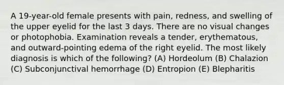 A 19-year-old female presents with pain, redness, and swelling of the upper eyelid for the last 3 days. There are no visual changes or photophobia. Examination reveals a tender, erythematous, and outward-pointing edema of the right eyelid. The most likely diagnosis is which of the following? (A) Hordeolum (B) Chalazion (C) Subconjunctival hemorrhage (D) Entropion (E) Blepharitis