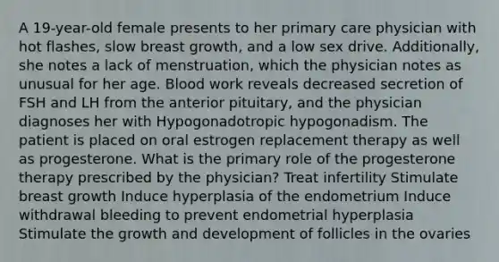 A 19-year-old female presents to her primary care physician with hot flashes, slow breast growth, and a low sex drive. Additionally, she notes a lack of menstruation, which the physician notes as unusual for her age. Blood work reveals decreased secretion of FSH and LH from the anterior pituitary, and the physician diagnoses her with Hypogonadotropic hypogonadism. The patient is placed on oral estrogen replacement therapy as well as progesterone. What is the primary role of the progesterone therapy prescribed by the physician? Treat infertility Stimulate breast growth Induce hyperplasia of the endometrium Induce withdrawal bleeding to prevent endometrial hyperplasia Stimulate the growth and development of follicles in the ovaries