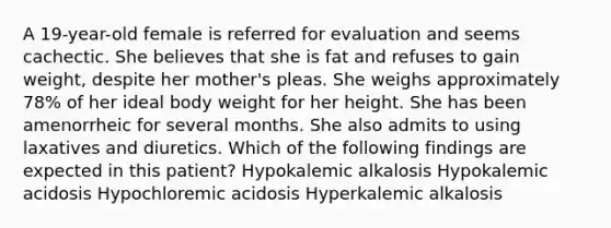 A 19-year-old female is referred for evaluation and seems cachectic. She believes that she is fat and refuses to gain weight, despite her mother's pleas. She weighs approximately 78% of her ideal body weight for her height. She has been amenorrheic for several months. She also admits to using laxatives and diuretics. Which of the following findings are expected in this patient? Hypokalemic alkalosis Hypokalemic acidosis Hypochloremic acidosis Hyperkalemic alkalosis