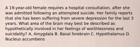 A 19-year-old female requires a hospital consultation, after she was admitted following an attempted suicide. Her family reports that she has been suffering from severe depression for the last 3 years. What area of the brain may best be described as hypothetically involved in her feelings of worthlessness and suicidality? A. Amygdala B. Basal forebrain C. Hypothalamus D. Nucleus accumbens