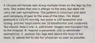 A 19-year-old female was stung multiple times on the legs by fire ants. She states that she is allergic to fire ants, but does not carry her own epinephrine. The patient is conscious and alert and complains of pain to the area of the bites. Her blood pressure is 122/70 mm Hg, her pulse is 100 beats/min and strong, and her respirations are 18 breaths/min and unlabored. You should: Select one: A. administer oxygen and transport her to the hospital. B. request a paramedic unit to administer epinephrine. C. position her legs well above the level of her heart. D. advise her to see her physician as soon as possible.