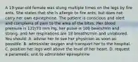 A 19-year-old female was stung multiple times on the legs by fire ants. She states that she is allergic to fire ants, but does not carry her own epinephrine. The patient is conscious and alert and complains of pain to the area of the bites. Her blood pressure is 122/70 mm Hg, her pulse is 100 beats/min and strong, and her respirations are 18 breaths/min and unlabored. You should: A. advise her to see her physician as soon as possible. B. administer oxygen and transport her to the hospital. C. position her legs well above the level of her heart. D. request a paramedic unit to administer epinephrine