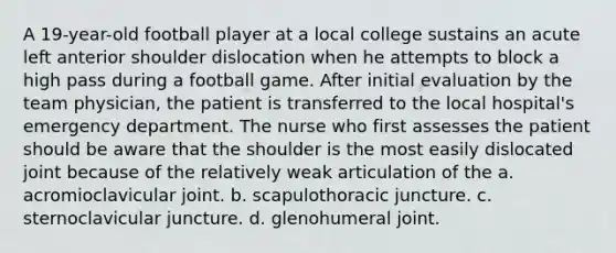 A 19-year-old football player at a local college sustains an acute left anterior shoulder dislocation when he attempts to block a high pass during a football game. After initial evaluation by the team physician, the patient is transferred to the local hospital's emergency department. The nurse who first assesses the patient should be aware that the shoulder is the most easily dislocated joint because of the relatively weak articulation of the a. acromioclavicular joint. b. scapulothoracic juncture. c. sternoclavicular juncture. d. glenohumeral joint.