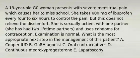 A 19-year-old G0 woman presents with severe menstrual pain which causes her to miss school. She takes 600 mg of ibuprofen every four to six hours to control the pain, but this does not relieve the discomfort. She is sexually active, with one partner (she has had two lifetime partners) and uses condoms for contraception. Examination is normal. What is the most appropriate next step in the management of this patient? A. Copper IUD B. GnRH agonist C. Oral contraceptives D. Continuous medroxyprogesterone E. Laparoscopy