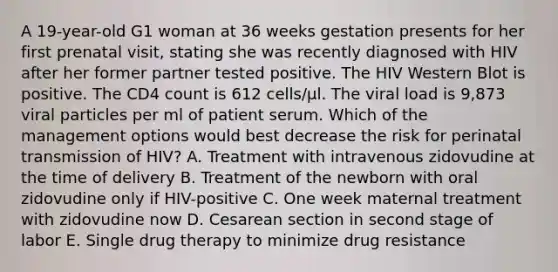 A 19-year-old G1 woman at 36 weeks gestation presents for her first prenatal visit, stating she was recently diagnosed with HIV after her former partner tested positive. The HIV Western Blot is positive. The CD4 count is 612 cells/µl. The viral load is 9,873 viral particles per ml of patient serum. Which of the management options would best decrease the risk for perinatal transmission of HIV? A. Treatment with intravenous zidovudine at the time of delivery B. Treatment of the newborn with oral zidovudine only if HIV-positive C. One week maternal treatment with zidovudine now D. Cesarean section in second stage of labor E. Single drug therapy to minimize drug resistance