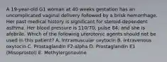 A 19-year-old G1 woman at 40 weeks gestation has an uncomplicated vaginal delivery followed by a brisk hemorrhage. Her past medical history is significant for steroid-dependent asthma. Her blood pressure is 110/70; pulse 84; and she is afebrile. Which of the following uterotonic agents should not be used in this patient? A. Intramuscular oxytocin B. Intravenous oxytocin C. Prostaglandin F2-alpha D. Prostaglandin E1 (Misoprostol) E. Methylergonovine