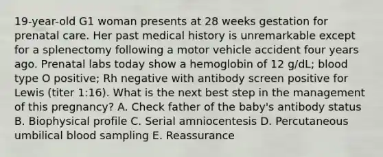 19-year-old G1 woman presents at 28 weeks gestation for prenatal care. Her past medical history is unremarkable except for a splenectomy following a motor vehicle accident four years ago. Prenatal labs today show a hemoglobin of 12 g/dL; blood type O positive; Rh negative with antibody screen positive for Lewis (titer 1:16). What is the next best step in the management of this pregnancy? A. Check father of the baby's antibody status B. Biophysical profile C. Serial amniocentesis D. Percutaneous umbilical blood sampling E. Reassurance