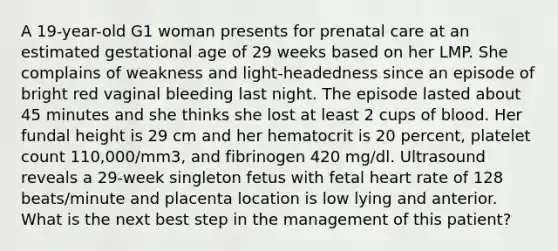 A 19-year-old G1 woman presents for prenatal care at an estimated gestational age of 29 weeks based on her LMP. She complains of weakness and light-headedness since an episode of bright red vaginal bleeding last night. The episode lasted about 45 minutes and she thinks she lost at least 2 cups of blood. Her fundal height is 29 cm and her hematocrit is 20 percent, platelet count 110,000/mm3, and fibrinogen 420 mg/dl. Ultrasound reveals a 29-week singleton fetus with fetal heart rate of 128 beats/minute and placenta location is low lying and anterior. What is the next best step in the management of this patient?