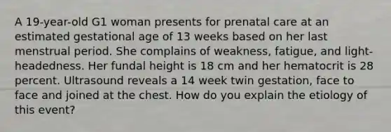 A 19-year-old G1 woman presents for prenatal care at an estimated gestational age of 13 weeks based on her last menstrual period. She complains of weakness, fatigue, and light-headedness. Her fundal height is 18 cm and her hematocrit is 28 percent. Ultrasound reveals a 14 week twin gestation, face to face and joined at the chest. How do you explain the etiology of this event?