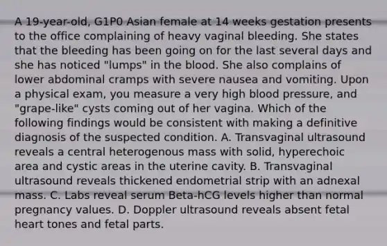 A 19-year-old, G1P0 Asian female at 14 weeks gestation presents to the office complaining of heavy vaginal bleeding. She states that the bleeding has been going on for the last several days and she has noticed "lumps" in the blood. She also complains of lower abdominal cramps with severe nausea and vomiting. Upon a physical exam, you measure a very high blood pressure, and "grape-like" cysts coming out of her vagina. Which of the following findings would be consistent with making a definitive diagnosis of the suspected condition. A. Transvaginal ultrasound reveals a central heterogenous mass with solid, hyperechoic area and cystic areas in the uterine cavity. B. Transvaginal ultrasound reveals thickened endometrial strip with an adnexal mass. C. Labs reveal serum Beta-hCG levels higher than normal pregnancy values. D. Doppler ultrasound reveals absent fetal heart tones and fetal parts.