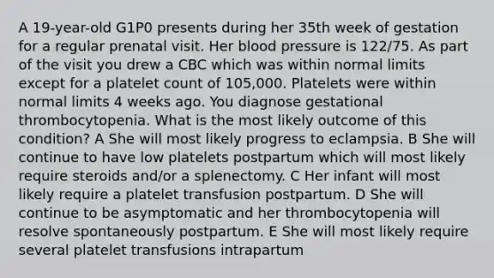 A 19-year-old G1P0 presents during her 35th week of gestation for a regular prenatal visit. Her blood pressure is 122/75. As part of the visit you drew a CBC which was within normal limits except for a platelet count of 105,000. Platelets were within normal limits 4 weeks ago. You diagnose gestational thrombocytopenia. What is the most likely outcome of this condition? A She will most likely progress to eclampsia. B She will continue to have low platelets postpartum which will most likely require steroids and/or a splenectomy. C Her infant will most likely require a platelet transfusion postpartum. D She will continue to be asymptomatic and her thrombocytopenia will resolve spontaneously postpartum. E She will most likely require several platelet transfusions intrapartum