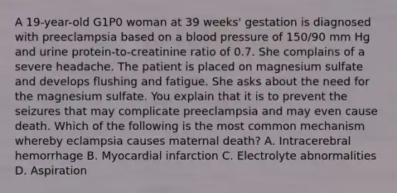 A 19-year-old G1P0 woman at 39 weeks' gestation is diagnosed with preeclampsia based on a blood pressure of 150/90 mm Hg and urine protein-to-creatinine ratio of 0.7. She complains of a severe headache. The patient is placed on magnesium sulfate and develops flushing and fatigue. She asks about the need for the magnesium sulfate. You explain that it is to prevent the seizures that may complicate preeclampsia and may even cause death. Which of the following is the most common mechanism whereby eclampsia causes maternal death? A. Intracerebral hemorrhage B. Myocardial infarction C. Electrolyte abnormalities D. Aspiration