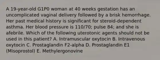 A 19-year-old G1P0 woman at 40 weeks gestation has an uncomplicated vaginal delivery followed by a brisk hemorrhage. Her past medical history is significant for steroid-dependent asthma. Her blood pressure is 110/70; pulse 84; and she is afebrile. Which of the following uterotonic agents should not be used in this patient? A. Intramuscular oxytocin B. Intravenous oxytocin C. Prostaglandin F2-alpha D. Prostaglandin E1 (Misoprostol) E. Methylergonovine