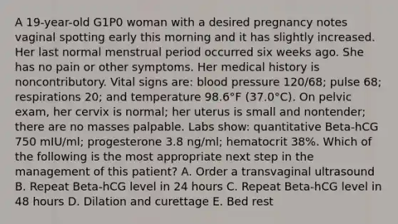 A 19-year-old G1P0 woman with a desired pregnancy notes vaginal spotting early this morning and it has slightly increased. Her last normal menstrual period occurred six weeks ago. She has no pain or other symptoms. Her medical history is noncontributory. Vital signs are: blood pressure 120/68; pulse 68; respirations 20; and temperature 98.6°F (37.0°C). On pelvic exam, her cervix is normal; her uterus is small and nontender; there are no masses palpable. Labs show: quantitative Beta-hCG 750 mIU/ml; progesterone 3.8 ng/ml; hematocrit 38%. Which of the following is the most appropriate next step in the management of this patient? A. Order a transvaginal ultrasound B. Repeat Beta-hCG level in 24 hours C. Repeat Beta-hCG level in 48 hours D. Dilation and curettage E. Bed rest