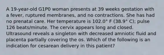 A 19-year-old G1P0 woman presents at 39 weeks gestation with a fever, ruptured membranes, and no contractions. She has had no prenatal care. Her temperature is 102.0° F (38.9° C); pulse 126 beats/minute. The cervix appears long and closed. Ultrasound reveals a singleton with decreased amniotic fluid and placenta partially covering the os. Which of the following is an indication for cesarean delivery in this patient?