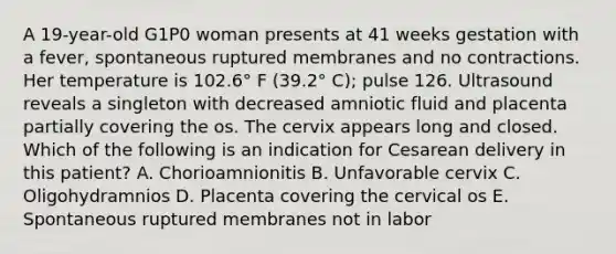 A 19-year-old G1P0 woman presents at 41 weeks gestation with a fever, spontaneous ruptured membranes and no contractions. Her temperature is 102.6° F (39.2° C); pulse 126. Ultrasound reveals a singleton with decreased amniotic fluid and placenta partially covering the os. The cervix appears long and closed. Which of the following is an indication for Cesarean delivery in this patient? A. Chorioamnionitis B. Unfavorable cervix C. Oligohydramnios D. Placenta covering the cervical os E. Spontaneous ruptured membranes not in labor