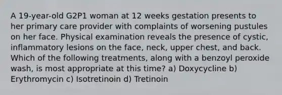 A 19-year-old G2P1 woman at 12 weeks gestation presents to her primary care provider with complaints of worsening pustules on her face. Physical examination reveals the presence of cystic, inflammatory lesions on the face, neck, upper chest, and back. Which of the following treatments, along with a benzoyl peroxide wash, is most appropriate at this time? a) Doxycycline b) Erythromycin c) Isotretinoin d) Tretinoin