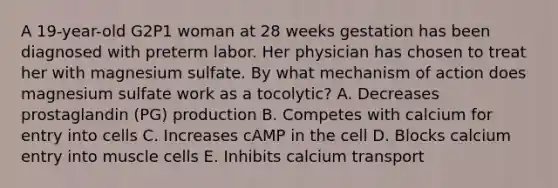 A 19-year-old G2P1 woman at 28 weeks gestation has been diagnosed with preterm labor. Her physician has chosen to treat her with magnesium sulfate. By what mechanism of action does magnesium sulfate work as a tocolytic? A. Decreases prostaglandin (PG) production B. Competes with calcium for entry into cells C. Increases cAMP in the cell D. Blocks calcium entry into muscle cells E. Inhibits calcium transport