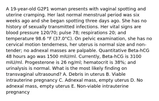 A 19-year-old G2P1 woman presents with vaginal spotting and uterine cramping. Her last normal menstrual period was six weeks ago and she began spotting three days ago. She has no history of sexually transmitted infections. Her vital signs are blood pressure 120/70; pulse 78; respirations 20; and temperature 98.6 °F (37.0°C). On pelvic examination, she has no cervical motion tenderness, her uterus is normal size and non-tender; no adnexal masses are palpable. Quantitative Beta-hCG 48 hours ago was 1500 mIU/ml. Currently, Beta-hCG is 3100 mIU/ml. Progesterone is 26 ng/ml; hematocrit is 38%; and urinalysis is normal. What is the most likely finding on transvaginal ultrasound? A. Debris in uterus B. Viable intrauterine pregnancy C. Adnexal mass, empty uterus D. No adnexal mass, empty uterus E. Non-viable intrauterine pregnancy