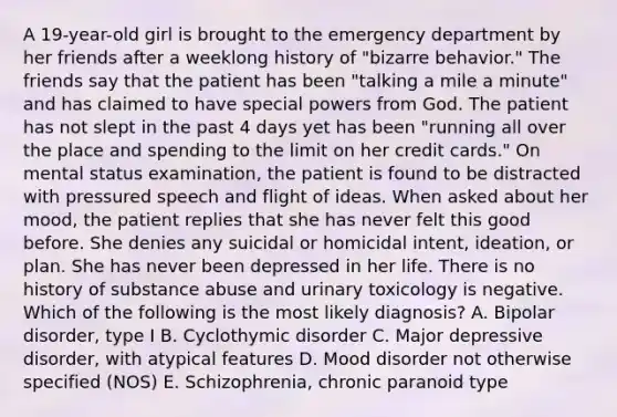 A 19-year-old girl is brought to the emergency department by her friends after a weeklong history of "bizarre behavior." The friends say that the patient has been "talking a mile a minute" and has claimed to have special powers from God. The patient has not slept in the past 4 days yet has been "running all over the place and spending to the limit on her credit cards." On mental status examination, the patient is found to be distracted with pressured speech and flight of ideas. When asked about her mood, the patient replies that she has never felt this good before. She denies any suicidal or homicidal intent, ideation, or plan. She has never been depressed in her life. There is no history of substance abuse and urinary toxicology is negative. Which of the following is the most likely diagnosis? A. Bipolar disorder, type I B. Cyclothymic disorder C. Major depressive disorder, with atypical features D. Mood disorder not otherwise specified (NOS) E. Schizophrenia, chronic paranoid type