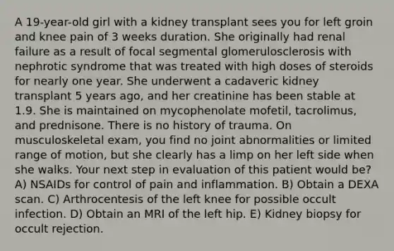 A 19-year-old girl with a kidney transplant sees you for left groin and knee pain of 3 weeks duration. She originally had renal failure as a result of focal segmental glomerulosclerosis with nephrotic syndrome that was treated with high doses of steroids for nearly one year. She underwent a cadaveric kidney transplant 5 years ago, and her creatinine has been stable at 1.9. She is maintained on mycophenolate mofetil, tacrolimus, and prednisone. There is no history of trauma. On musculoskeletal exam, you find no joint abnormalities or limited range of motion, but she clearly has a limp on her left side when she walks. Your next step in evaluation of this patient would be? A) NSAIDs for control of pain and inflammation. B) Obtain a DEXA scan. C) Arthrocentesis of the left knee for possible occult infection. D) Obtain an MRI of the left hip. E) Kidney biopsy for occult rejection.