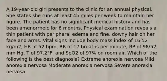 A 19-year-old girl presents to the clinic for an annual physical. She states she runs at least 45 miles per week to maintain her figure. The patient has no significant medical history and has been amenorrheic for 6 months. Physical examination reveals a thin patient with peripheral edema and fine, downy hair on her face and arms. Vital signs include body mass index of 16.52 kg/m2, HR of 52 bpm, RR of 17 breaths per minute, BP of 98/52 mm Hg, T of 97.2°F, and SpO2 of 97% on room air. Which of the following is the best diagnosis? Extreme anorexia nervosa Mild anorexia nervosa Moderate anorexia nervosa Severe anorexia nervosa