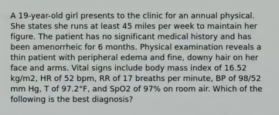 A 19-year-old girl presents to the clinic for an annual physical. She states she runs at least 45 miles per week to maintain her figure. The patient has no significant medical history and has been amenorrheic for 6 months. Physical examination reveals a thin patient with peripheral edema and fine, downy hair on her face and arms. Vital signs include body mass index of 16.52 kg/m2, HR of 52 bpm, RR of 17 breaths per minute, BP of 98/52 mm Hg, T of 97.2°F, and SpO2 of 97% on room air. Which of the following is the best diagnosis?