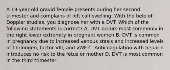 A 19-year-old gravid female presents during her second trimester and complains of left calf swelling. With the help of Doppler studies, you diagnose her with a DVT. Which of the following statements is correct? A. DVT occurs most commonly in the right lower extremity in pregnant women B. DVT is common in pregnancy due to increased venous stasis and increased levels of fibrinogen, factor VIII, and vWF C. Anticoagulation with heparin introduces no risk to the fetus or mother D. DVT is most common in the third trimester