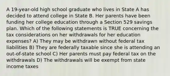 A 19-year-old high school graduate who lives in State A has decided to attend college in State B. Her parents have been funding her college education through a Section 529 savings plan. Which of the following statements is TRUE concerning the tax considerations on her withdrawals for her education expenses? A) They may be withdrawn without federal tax liabilities B) They are federally taxable since she is attending an out-of-state school C) Her parents must pay federal tax on the withdrawals D) The withdrawals will be exempt from state income taxes