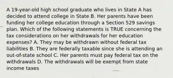 A 19-year-old high school graduate who lives in State A has decided to attend college in State B. Her parents have been funding her college education through a Section 529 savings plan. Which of the following statements is TRUE concerning the tax considerations on her withdrawals for her education expenses? A. They may be withdrawn without federal tax liabilities B. They are federally taxable since she is attending an out-of-state school C. Her parents must pay federal tax on the withdrawals D. The withdrawals will be exempt from state income taxes