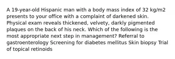 A 19-year-old Hispanic man with a body mass index of 32 kg/m2 presents to your office with a complaint of darkened skin. Physical exam reveals thickened, velvety, darkly pigmented plaques on the back of his neck. Which of the following is the most appropriate next step in management? Referral to gastroenterology Screening for diabetes mellitus Skin biopsy Trial of topical retinoids