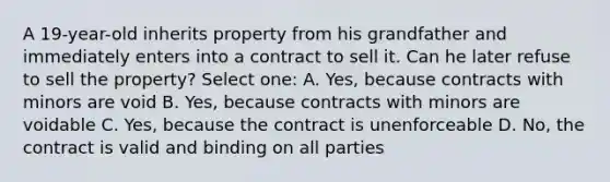 A 19-year-old inherits property from his grandfather and immediately enters into a contract to sell it. Can he later refuse to sell the property? Select one: A. Yes, because contracts with minors are void B. Yes, because contracts with minors are voidable C. Yes, because the contract is unenforceable D. No, the contract is valid and binding on all parties