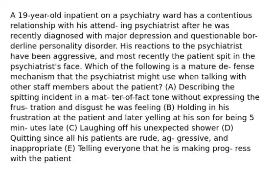 A 19-year-old inpatient on a psychiatry ward has a contentious relationship with his attend- ing psychiatrist after he was recently diagnosed with major depression and questionable bor- derline personality disorder. His reactions to the psychiatrist have been aggressive, and most recently the patient spit in the psychiatrist's face. Which of the following is a mature de- fense mechanism that the psychiatrist might use when talking with other staff members about the patient? (A) Describing the spitting incident in a mat- ter-of-fact tone without expressing the frus- tration and disgust he was feeling (B) Holding in his frustration at the patient and later yelling at his son for being 5 min- utes late (C) Laughing off his unexpected shower (D) Quitting since all his patients are rude, ag- gressive, and inappropriate (E) Telling everyone that he is making prog- ress with the patient