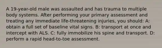 A 19-year-old male was assaulted and has trauma to multiple body systems. After performing your primary assessment and treating any immediate life-threatening injuries, you should: A: obtain a full set of baseline vital signs. B: transport at once and intercept with ALS. C: fully immobilize his spine and transport. D: perform a rapid head-to-toe assessment.