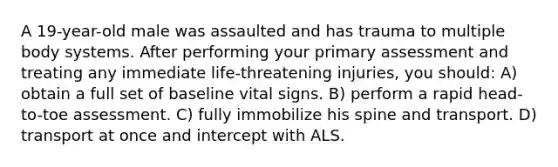 A 19-year-old male was assaulted and has trauma to multiple body systems. After performing your primary assessment and treating any immediate life-threatening injuries, you should: A) obtain a full set of baseline vital signs. B) perform a rapid head-to-toe assessment. C) fully immobilize his spine and transport. D) transport at once and intercept with ALS.