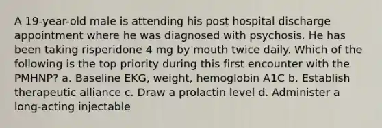 A 19-year-old male is attending his post hospital discharge appointment where he was diagnosed with psychosis. He has been taking risperidone 4 mg by mouth twice daily. Which of the following is the top priority during this first encounter with the PMHNP? a. Baseline EKG, weight, hemoglobin A1C b. Establish therapeutic alliance c. Draw a prolactin level d. Administer a long-acting injectable