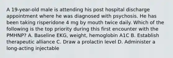 A 19-year-old male is attending his post hospital discharge appointment where he was diagnosed with psychosis. He has been taking risperidone 4 mg by mouth twice daily. Which of the following is the top priority during this first encounter with the PMHNP? A. Baseline EKG, weight, hemoglobin A1C B. Establish therapeutic alliance C. Draw a prolactin level D. Administer a long-acting injectable