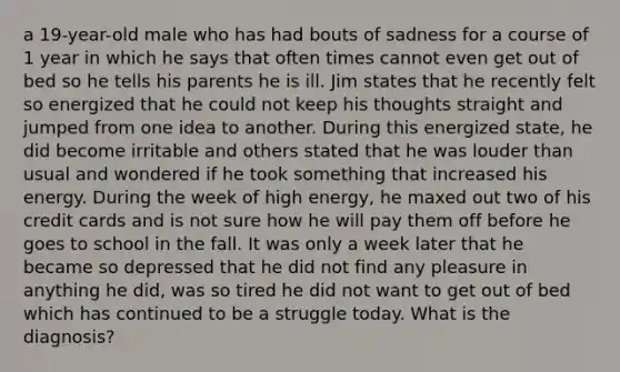 a 19-year-old male who has had bouts of sadness for a course of 1 year in which he says that often times cannot even get out of bed so he tells his parents he is ill. Jim states that he recently felt so energized that he could not keep his thoughts straight and jumped from one idea to another. During this energized state, he did become irritable and others stated that he was louder than usual and wondered if he took something that increased his energy. During the week of high energy, he maxed out two of his credit cards and is not sure how he will pay them off before he goes to school in the fall. It was only a week later that he became so depressed that he did not find any pleasure in anything he did, was so tired he did not want to get out of bed which has continued to be a struggle today. What is the diagnosis?