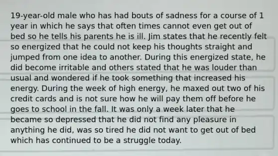 19-year-old male who has had bouts of sadness for a course of 1 year in which he says that often times cannot even get out of bed so he tells his parents he is ill. Jim states that he recently felt so energized that he could not keep his thoughts straight and jumped from one idea to another. During this energized state, he did become irritable and others stated that he was louder than usual and wondered if he took something that increased his energy. During the week of high energy, he maxed out two of his credit cards and is not sure how he will pay them off before he goes to school in the fall. It was only a week later that he became so depressed that he did not find any pleasure in anything he did, was so tired he did not want to get out of bed which has continued to be a struggle today.