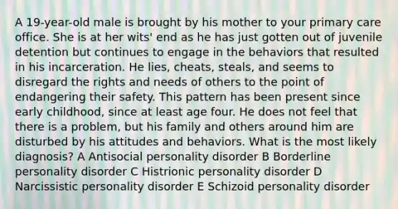 A 19-year-old male is brought by his mother to your primary care office. She is at her wits' end as he has just gotten out of juvenile detention but continues to engage in the behaviors that resulted in his incarceration. He lies, cheats, steals, and seems to disregard the rights and needs of others to the point of endangering their safety. This pattern has been present since early childhood, since at least age four. He does not feel that there is a problem, but his family and others around him are disturbed by his attitudes and behaviors. What is the most likely diagnosis? A Antisocial personality disorder B Borderline personality disorder C Histrionic personality disorder D Narcissistic personality disorder E Schizoid personality disorder