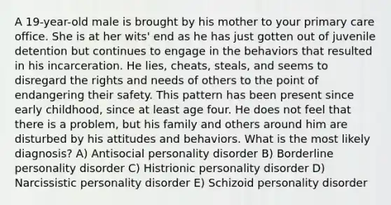 A 19-year-old male is brought by his mother to your primary care office. She is at her wits' end as he has just gotten out of juvenile detention but continues to engage in the behaviors that resulted in his incarceration. He lies, cheats, steals, and seems to disregard the rights and needs of others to the point of endangering their safety. This pattern has been present since early childhood, since at least age four. He does not feel that there is a problem, but his family and others around him are disturbed by his attitudes and behaviors. What is the most likely diagnosis? A) Antisocial personality disorder B) Borderline personality disorder C) Histrionic personality disorder D) Narcissistic personality disorder E) Schizoid personality disorder