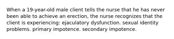 When a 19-year-old male client tells the nurse that he has never been able to achieve an erection, the nurse recognizes that the client is experiencing: ejaculatory dysfunction. sexual identity problems. primary impotence. secondary impotence.