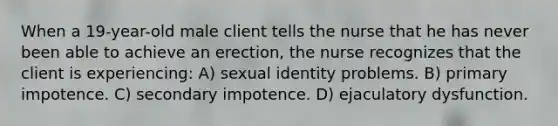 When a 19-year-old male client tells the nurse that he has never been able to achieve an erection, the nurse recognizes that the client is experiencing: A) sexual identity problems. B) primary impotence. C) secondary impotence. D) ejaculatory dysfunction.