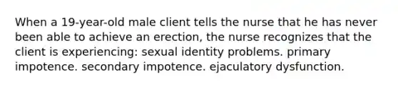 When a 19-year-old male client tells the nurse that he has never been able to achieve an erection, the nurse recognizes that the client is experiencing: sexual identity problems. primary impotence. secondary impotence. ejaculatory dysfunction.